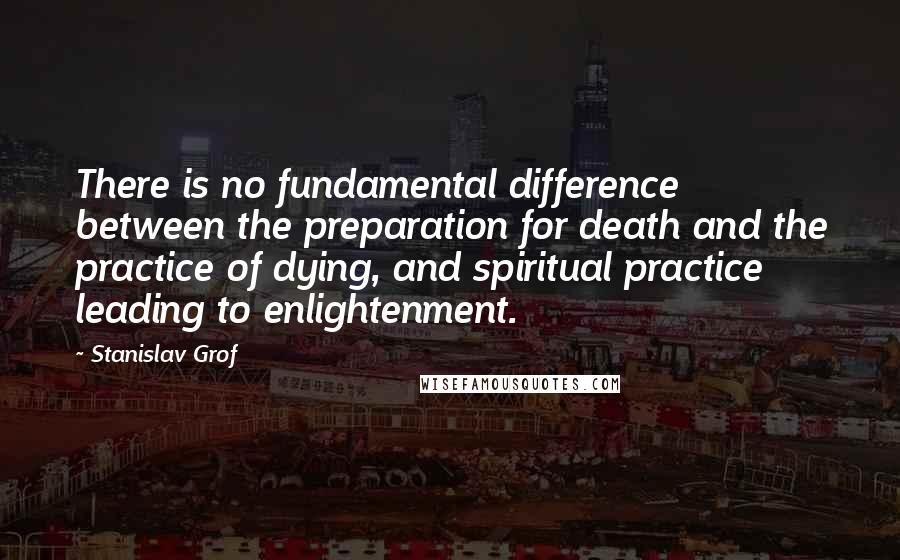 Stanislav Grof Quotes: There is no fundamental difference between the preparation for death and the practice of dying, and spiritual practice leading to enlightenment.