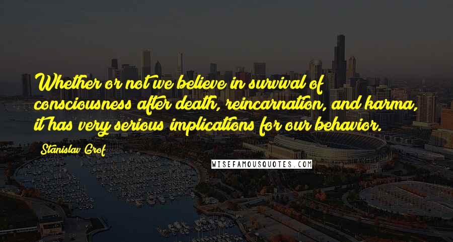 Stanislav Grof Quotes: Whether or not we believe in survival of consciousness after death, reincarnation, and karma, it has very serious implications for our behavior.