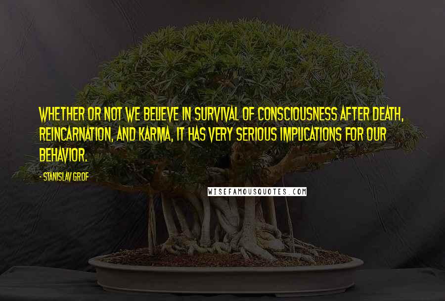 Stanislav Grof Quotes: Whether or not we believe in survival of consciousness after death, reincarnation, and karma, it has very serious implications for our behavior.