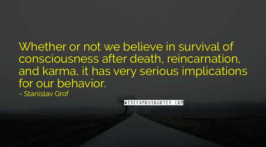 Stanislav Grof Quotes: Whether or not we believe in survival of consciousness after death, reincarnation, and karma, it has very serious implications for our behavior.