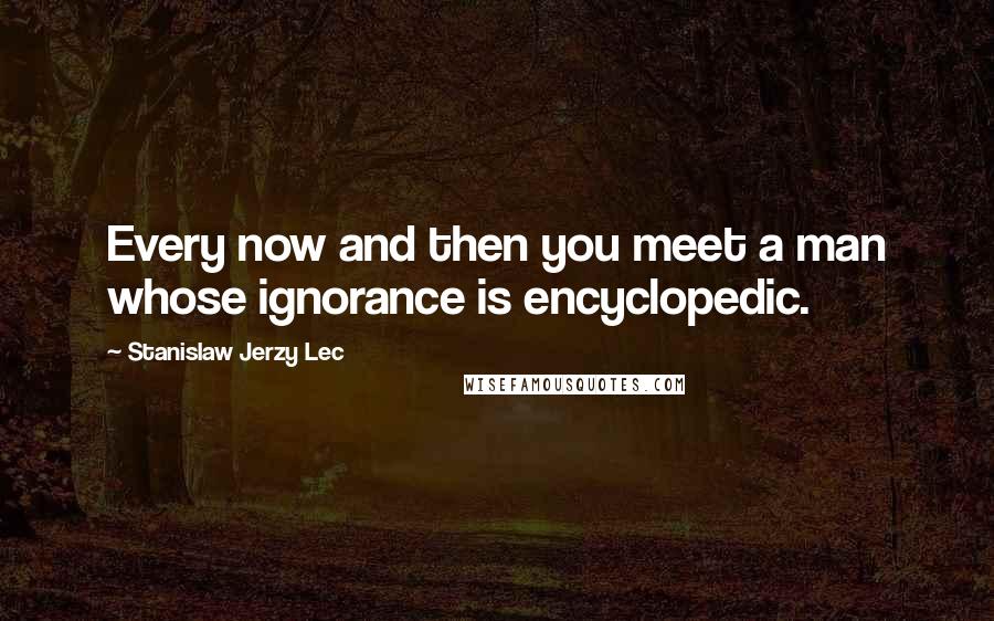 Stanislaw Jerzy Lec Quotes: Every now and then you meet a man whose ignorance is encyclopedic.