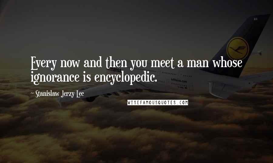 Stanislaw Jerzy Lec Quotes: Every now and then you meet a man whose ignorance is encyclopedic.