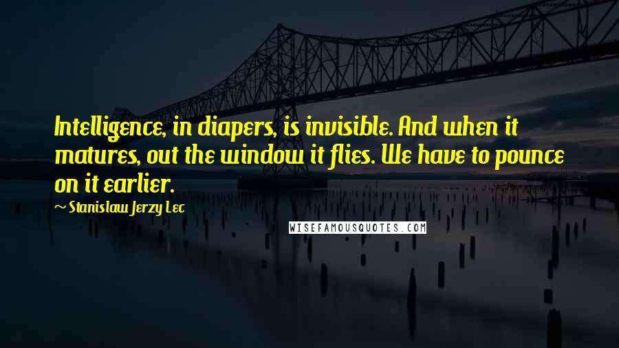 Stanislaw Jerzy Lec Quotes: Intelligence, in diapers, is invisible. And when it matures, out the window it flies. We have to pounce on it earlier.