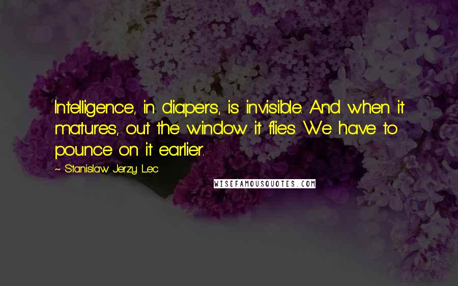 Stanislaw Jerzy Lec Quotes: Intelligence, in diapers, is invisible. And when it matures, out the window it flies. We have to pounce on it earlier.