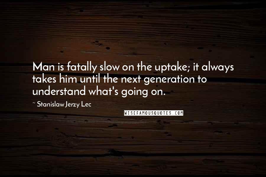 Stanislaw Jerzy Lec Quotes: Man is fatally slow on the uptake; it always takes him until the next generation to understand what's going on.