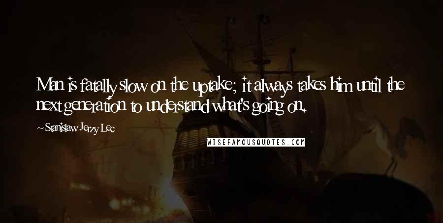 Stanislaw Jerzy Lec Quotes: Man is fatally slow on the uptake; it always takes him until the next generation to understand what's going on.