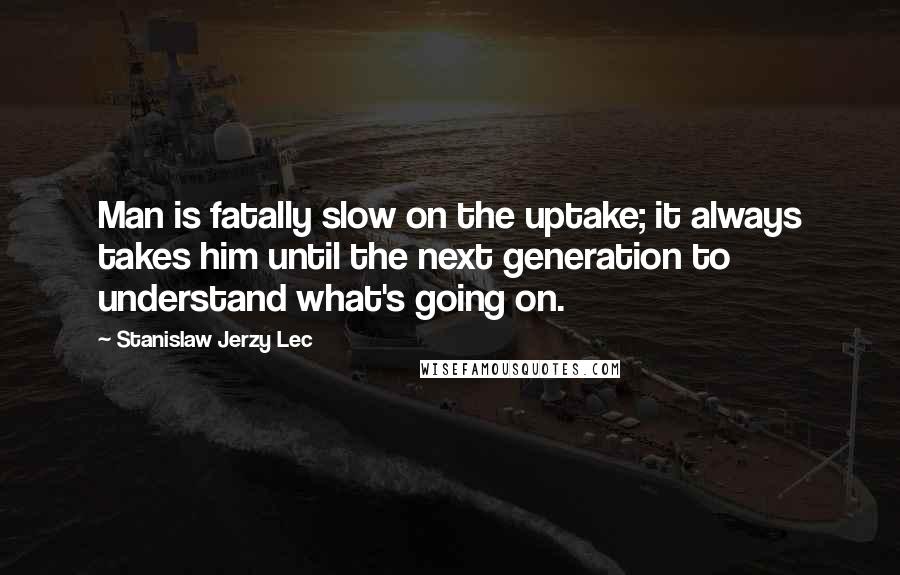 Stanislaw Jerzy Lec Quotes: Man is fatally slow on the uptake; it always takes him until the next generation to understand what's going on.