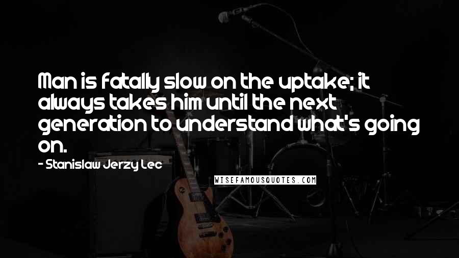 Stanislaw Jerzy Lec Quotes: Man is fatally slow on the uptake; it always takes him until the next generation to understand what's going on.