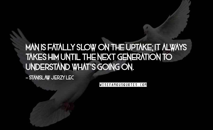 Stanislaw Jerzy Lec Quotes: Man is fatally slow on the uptake; it always takes him until the next generation to understand what's going on.