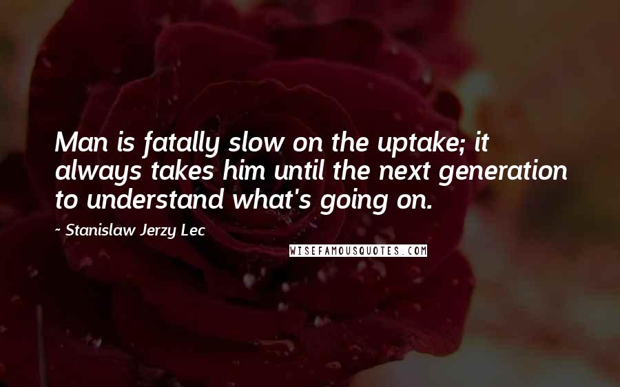 Stanislaw Jerzy Lec Quotes: Man is fatally slow on the uptake; it always takes him until the next generation to understand what's going on.