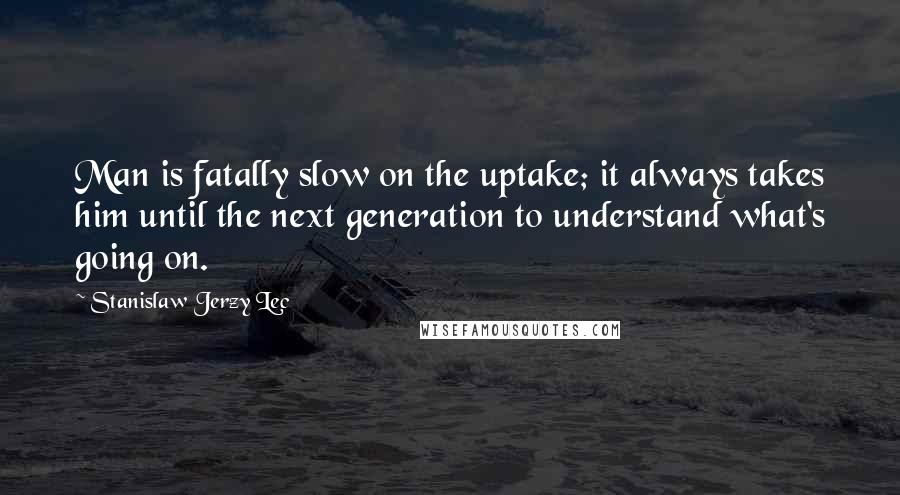 Stanislaw Jerzy Lec Quotes: Man is fatally slow on the uptake; it always takes him until the next generation to understand what's going on.