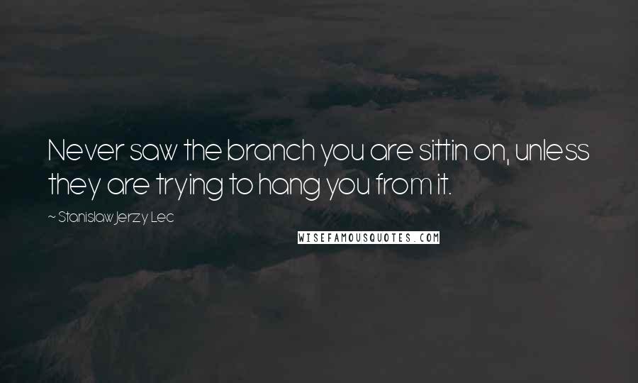 Stanislaw Jerzy Lec Quotes: Never saw the branch you are sittin on, unless they are trying to hang you from it.