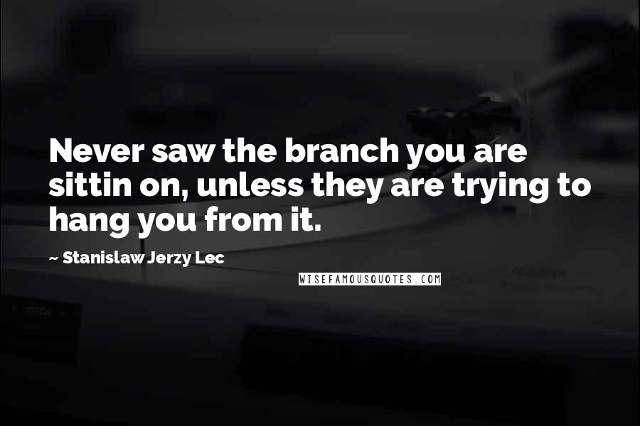 Stanislaw Jerzy Lec Quotes: Never saw the branch you are sittin on, unless they are trying to hang you from it.