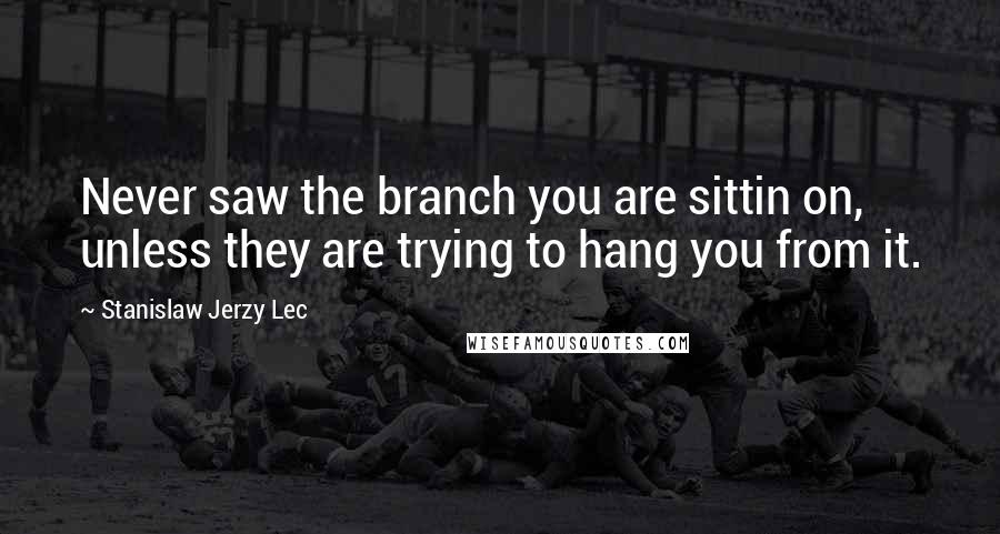 Stanislaw Jerzy Lec Quotes: Never saw the branch you are sittin on, unless they are trying to hang you from it.