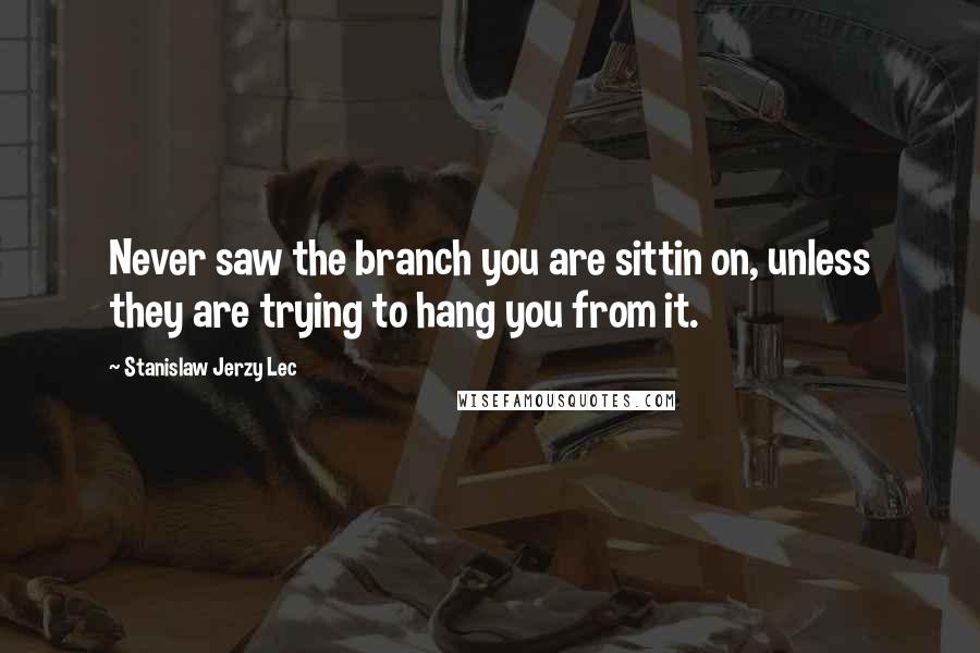 Stanislaw Jerzy Lec Quotes: Never saw the branch you are sittin on, unless they are trying to hang you from it.