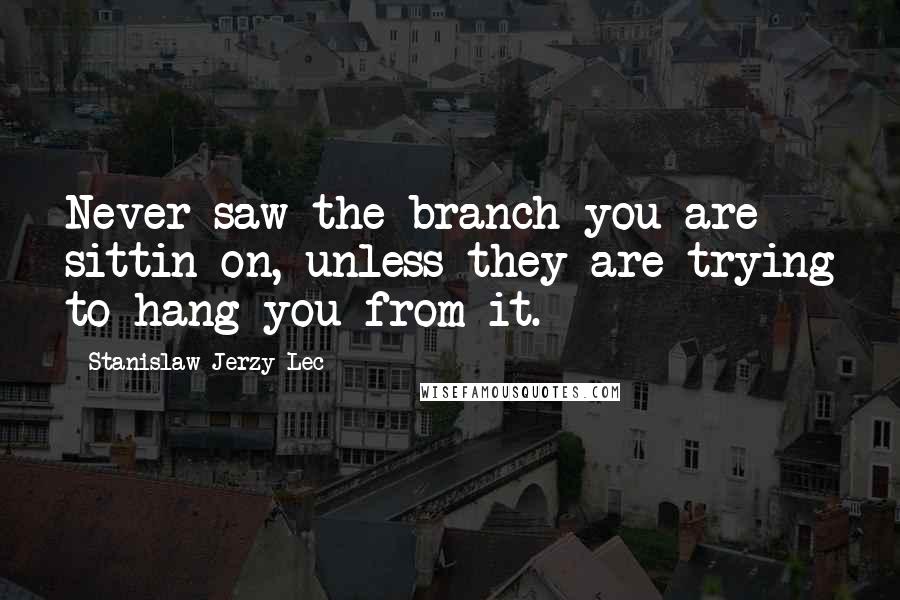 Stanislaw Jerzy Lec Quotes: Never saw the branch you are sittin on, unless they are trying to hang you from it.