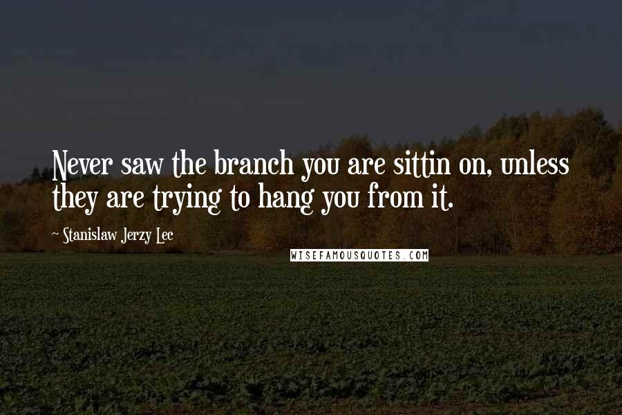 Stanislaw Jerzy Lec Quotes: Never saw the branch you are sittin on, unless they are trying to hang you from it.