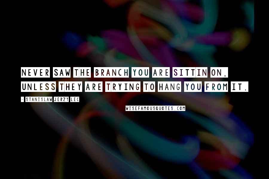 Stanislaw Jerzy Lec Quotes: Never saw the branch you are sittin on, unless they are trying to hang you from it.