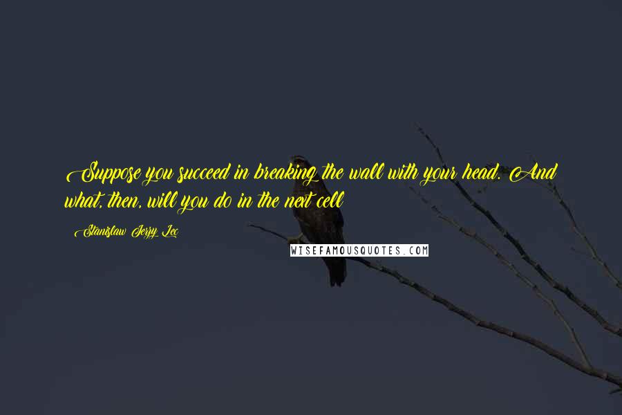 Stanislaw Jerzy Lec Quotes: Suppose you succeed in breaking the wall with your head. And what, then, will you do in the next cell?