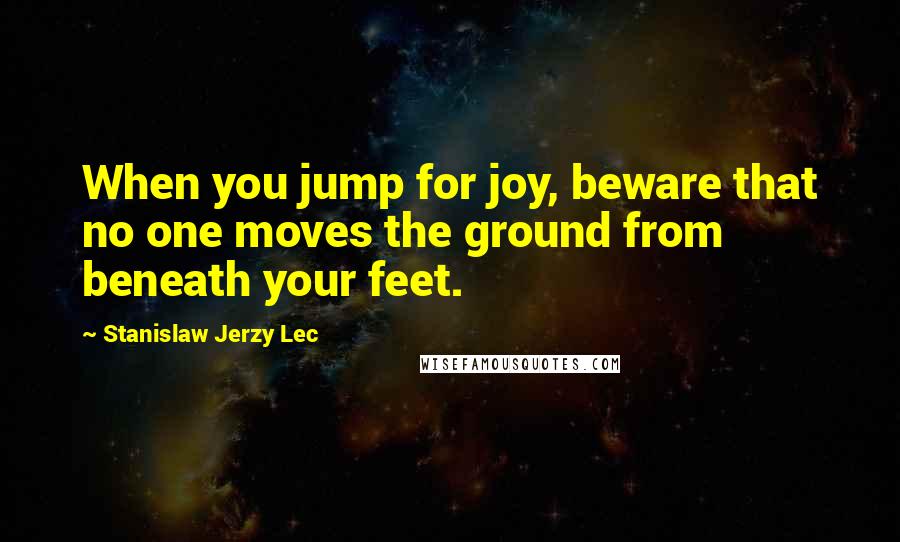 Stanislaw Jerzy Lec Quotes: When you jump for joy, beware that no one moves the ground from beneath your feet.