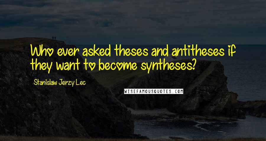 Stanislaw Jerzy Lec Quotes: Who ever asked theses and antitheses if they want to become syntheses?