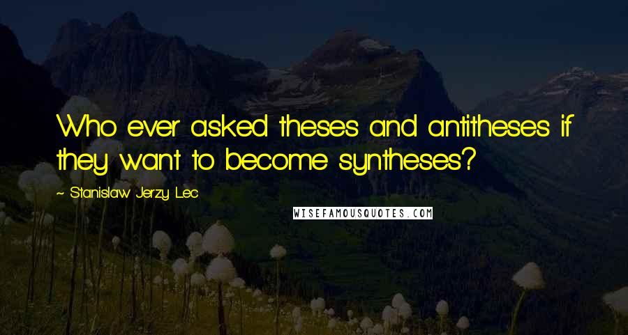 Stanislaw Jerzy Lec Quotes: Who ever asked theses and antitheses if they want to become syntheses?