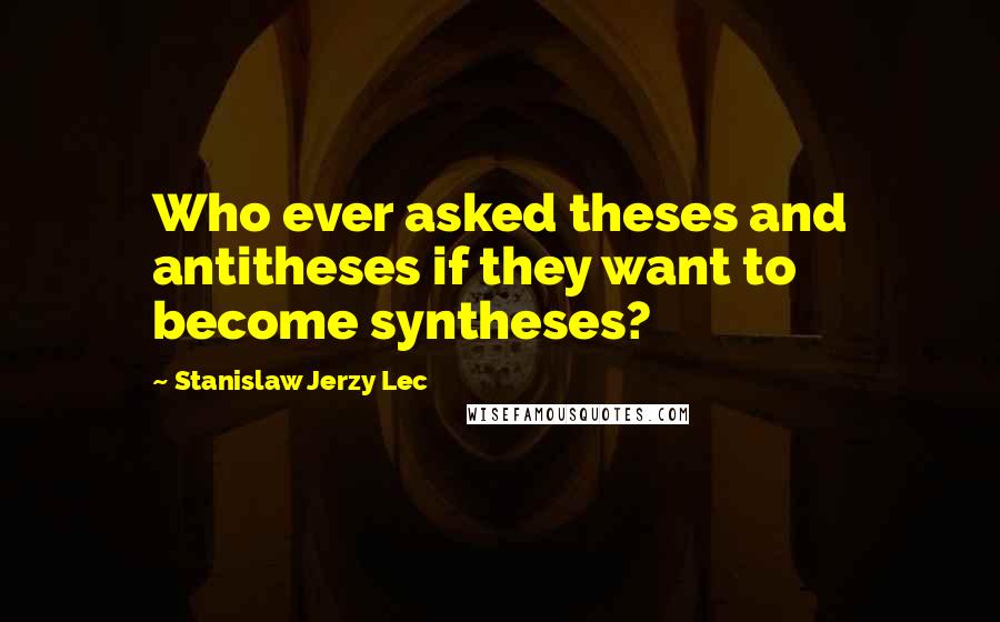 Stanislaw Jerzy Lec Quotes: Who ever asked theses and antitheses if they want to become syntheses?