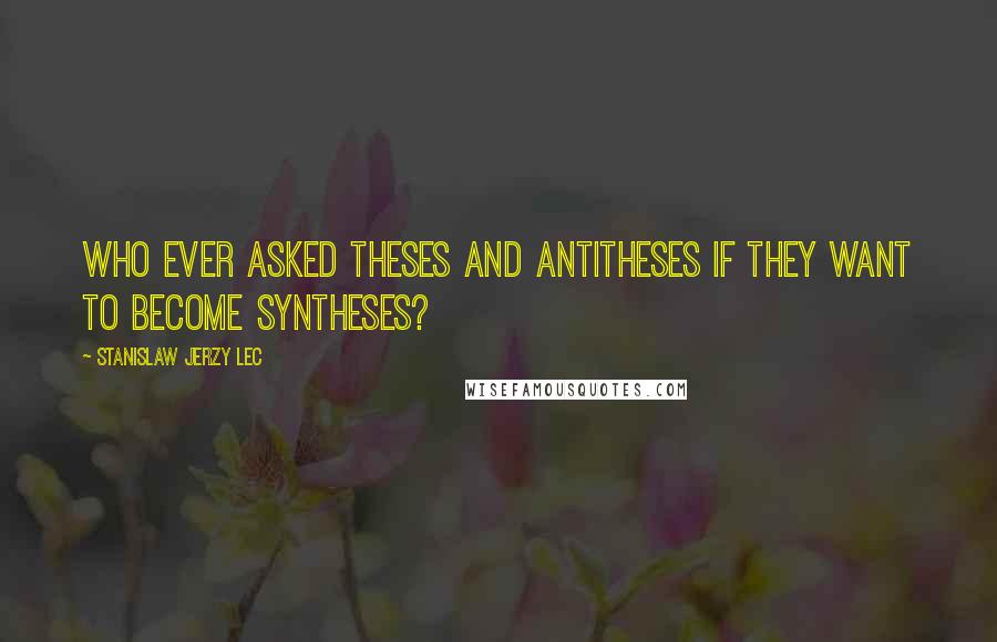 Stanislaw Jerzy Lec Quotes: Who ever asked theses and antitheses if they want to become syntheses?