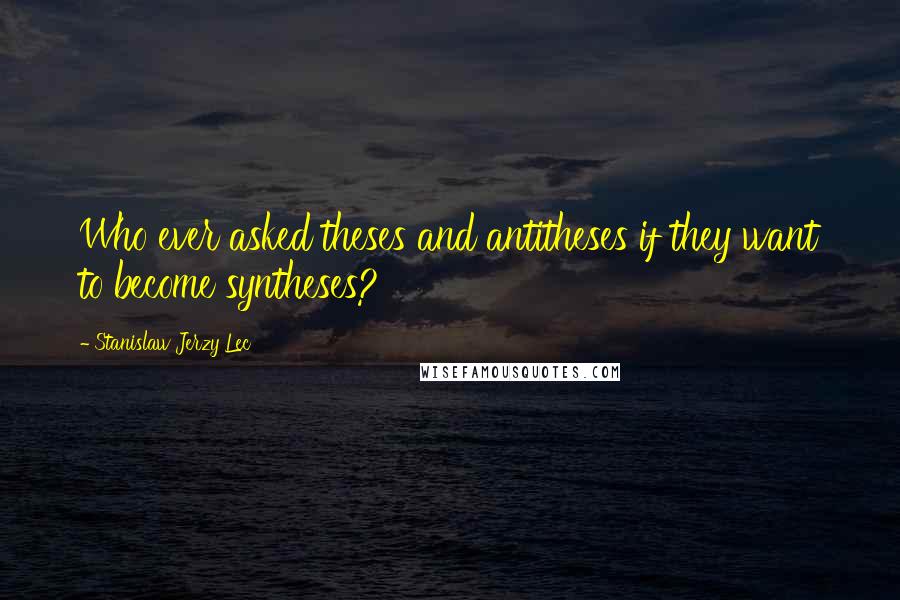 Stanislaw Jerzy Lec Quotes: Who ever asked theses and antitheses if they want to become syntheses?