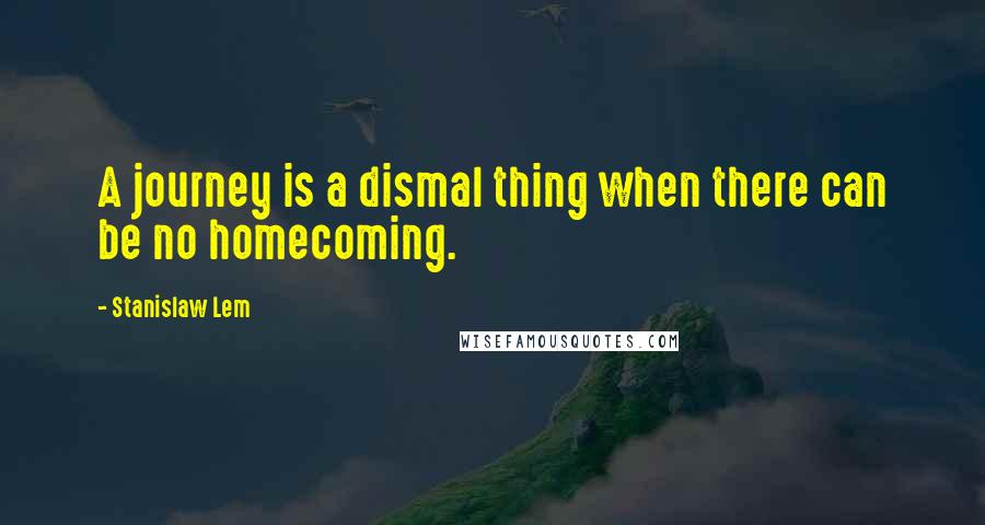 Stanislaw Lem Quotes: A journey is a dismal thing when there can be no homecoming.