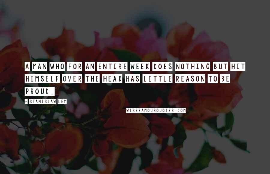 Stanislaw Lem Quotes: A man who for an entire week does nothing but hit himself over the head has little reason to be proud.