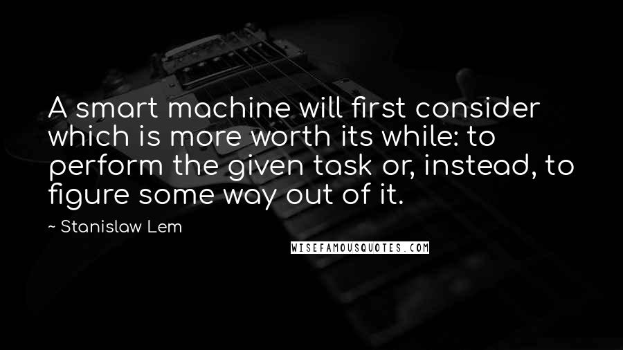 Stanislaw Lem Quotes: A smart machine will first consider which is more worth its while: to perform the given task or, instead, to figure some way out of it.