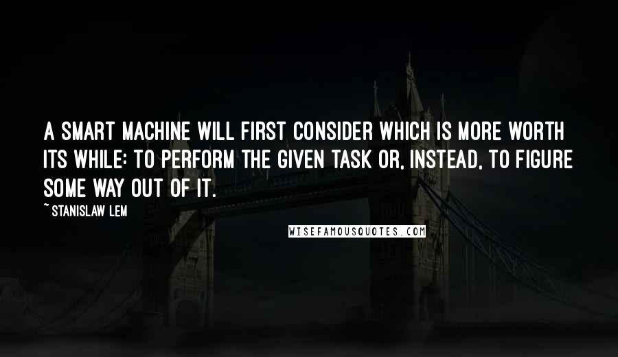 Stanislaw Lem Quotes: A smart machine will first consider which is more worth its while: to perform the given task or, instead, to figure some way out of it.