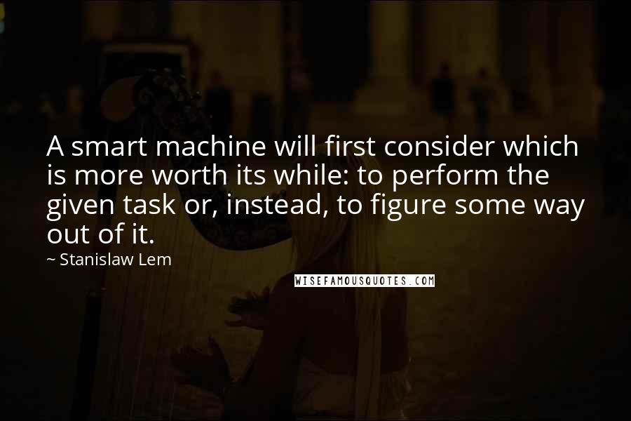 Stanislaw Lem Quotes: A smart machine will first consider which is more worth its while: to perform the given task or, instead, to figure some way out of it.