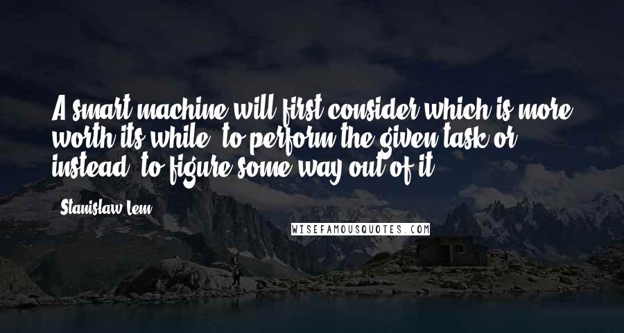 Stanislaw Lem Quotes: A smart machine will first consider which is more worth its while: to perform the given task or, instead, to figure some way out of it.