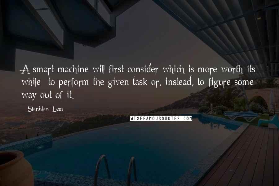 Stanislaw Lem Quotes: A smart machine will first consider which is more worth its while: to perform the given task or, instead, to figure some way out of it.