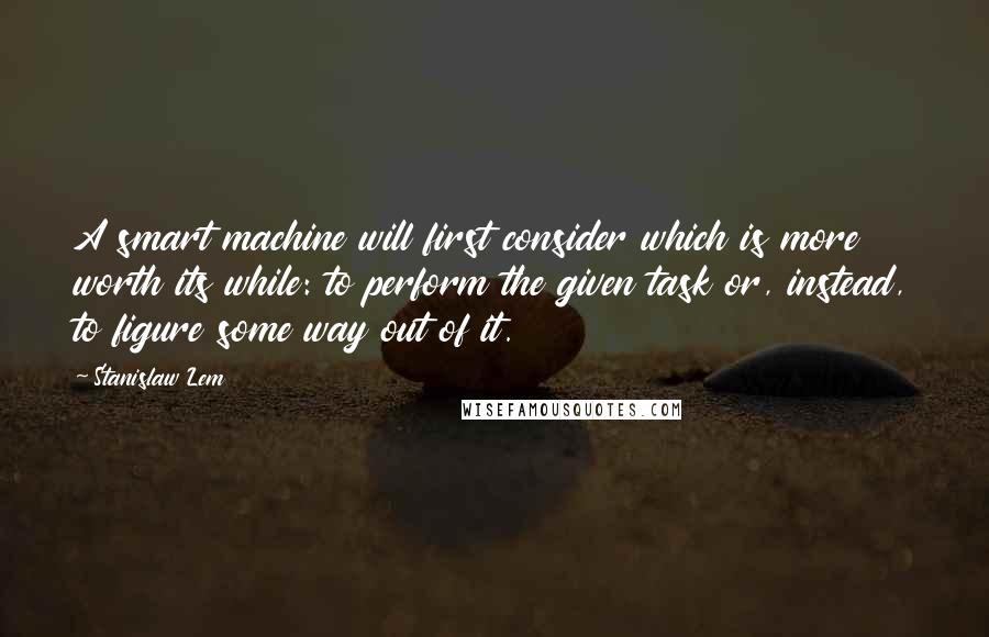 Stanislaw Lem Quotes: A smart machine will first consider which is more worth its while: to perform the given task or, instead, to figure some way out of it.