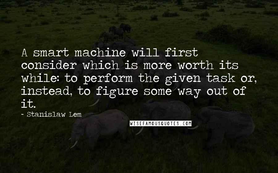 Stanislaw Lem Quotes: A smart machine will first consider which is more worth its while: to perform the given task or, instead, to figure some way out of it.