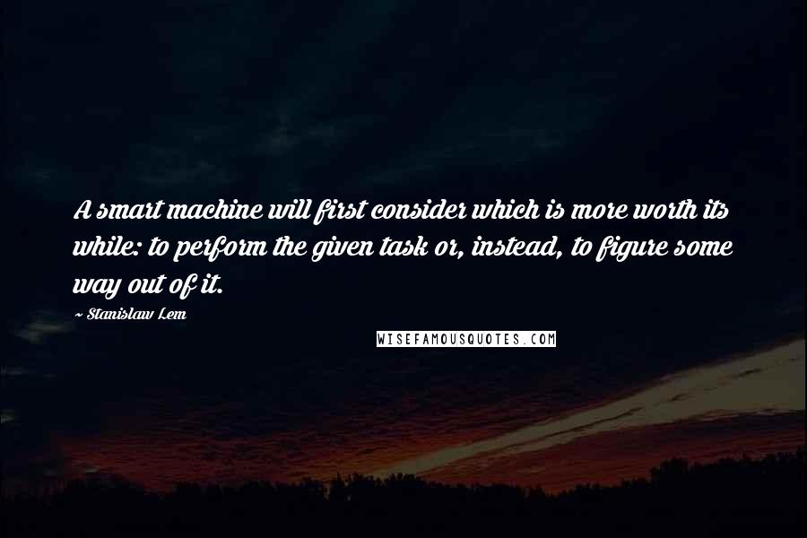 Stanislaw Lem Quotes: A smart machine will first consider which is more worth its while: to perform the given task or, instead, to figure some way out of it.