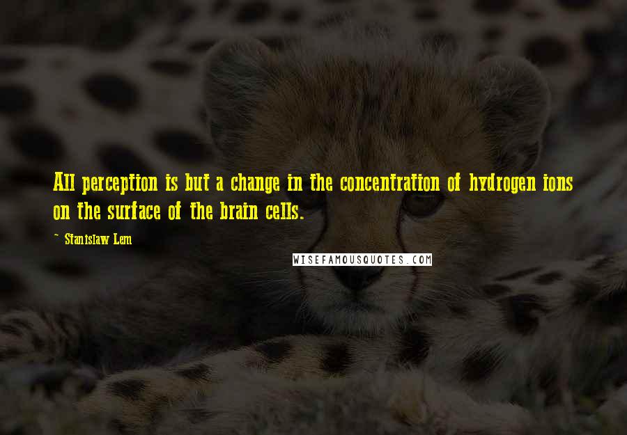 Stanislaw Lem Quotes: All perception is but a change in the concentration of hydrogen ions on the surface of the brain cells.