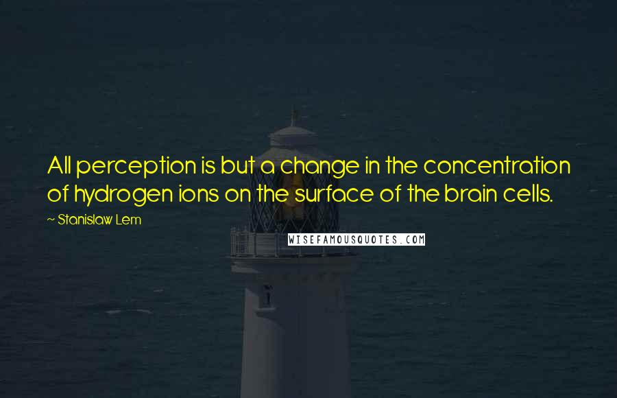 Stanislaw Lem Quotes: All perception is but a change in the concentration of hydrogen ions on the surface of the brain cells.