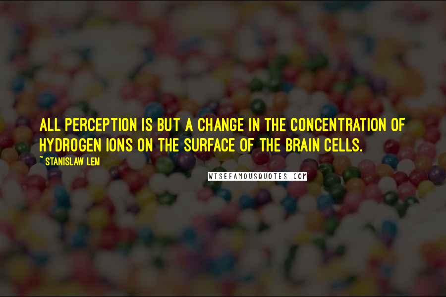 Stanislaw Lem Quotes: All perception is but a change in the concentration of hydrogen ions on the surface of the brain cells.