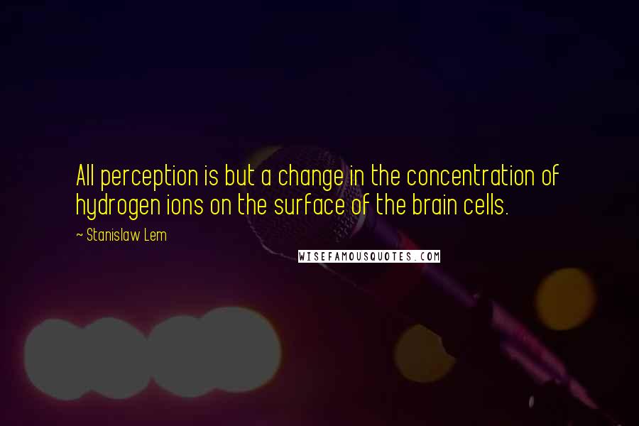 Stanislaw Lem Quotes: All perception is but a change in the concentration of hydrogen ions on the surface of the brain cells.