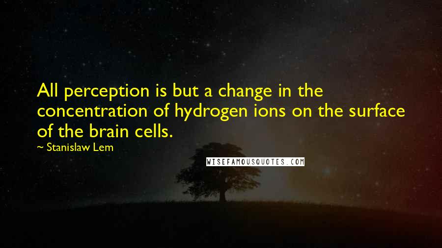 Stanislaw Lem Quotes: All perception is but a change in the concentration of hydrogen ions on the surface of the brain cells.