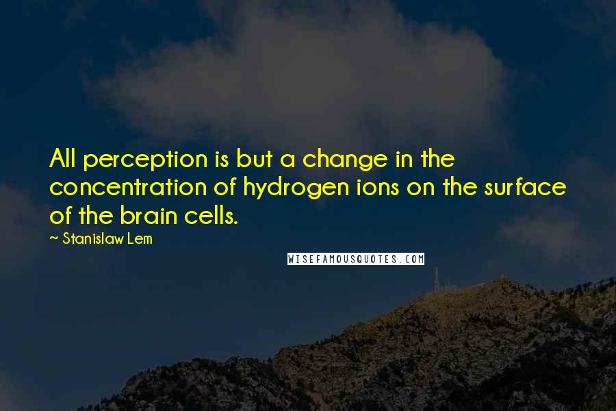 Stanislaw Lem Quotes: All perception is but a change in the concentration of hydrogen ions on the surface of the brain cells.