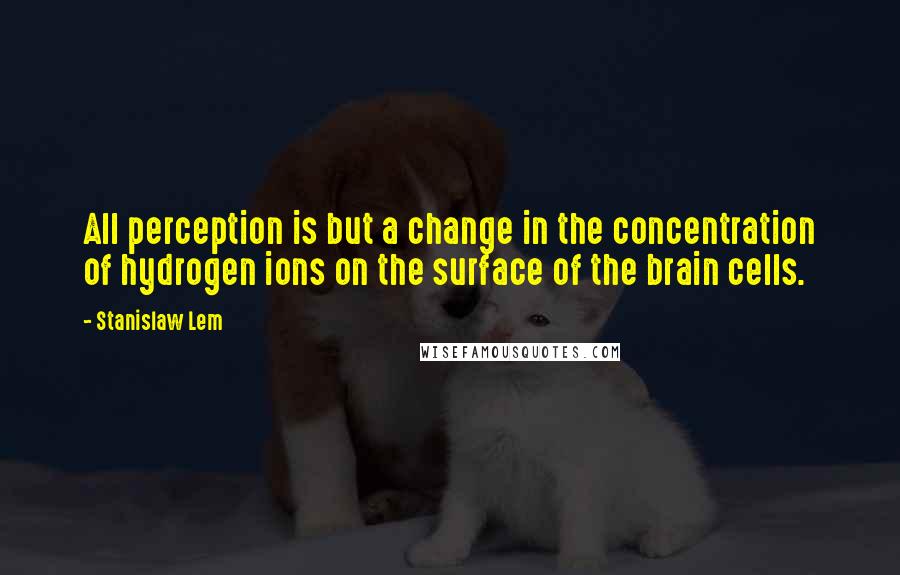 Stanislaw Lem Quotes: All perception is but a change in the concentration of hydrogen ions on the surface of the brain cells.