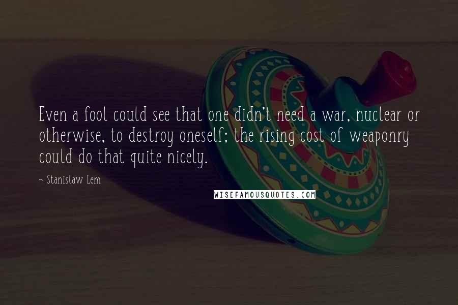 Stanislaw Lem Quotes: Even a fool could see that one didn't need a war, nuclear or otherwise, to destroy oneself; the rising cost of weaponry could do that quite nicely.