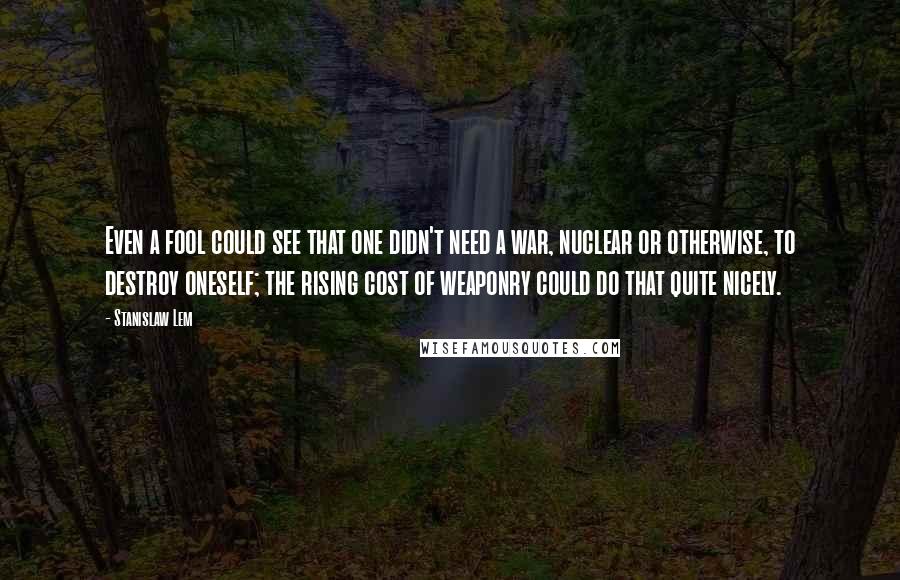 Stanislaw Lem Quotes: Even a fool could see that one didn't need a war, nuclear or otherwise, to destroy oneself; the rising cost of weaponry could do that quite nicely.