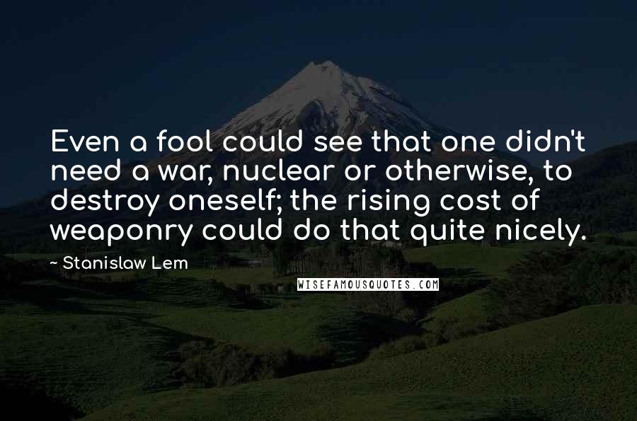 Stanislaw Lem Quotes: Even a fool could see that one didn't need a war, nuclear or otherwise, to destroy oneself; the rising cost of weaponry could do that quite nicely.