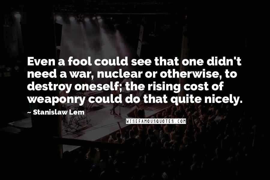 Stanislaw Lem Quotes: Even a fool could see that one didn't need a war, nuclear or otherwise, to destroy oneself; the rising cost of weaponry could do that quite nicely.